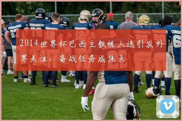 2014世界杯巴西主教练人选引发外界关注，备战任务成焦点