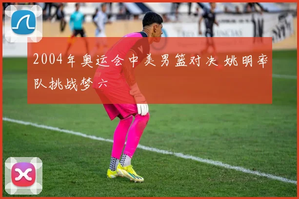 2004年奥运会中美男篮对决 姚明率队挑战梦六