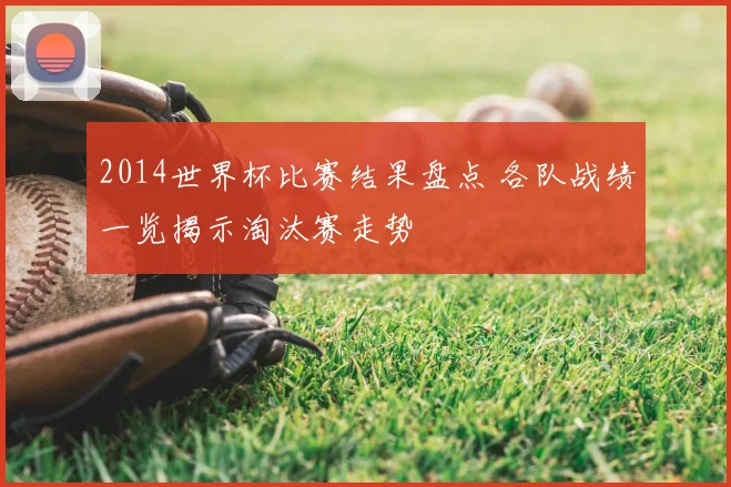 2014世界杯比赛结果盘点 各队战绩一览揭示淘汰赛走势