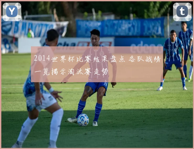 2014世界杯比赛结果盘点 各队战绩一览揭示淘汰赛走势