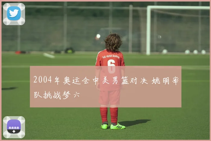 2004年奥运会中美男篮对决 姚明率队挑战梦六