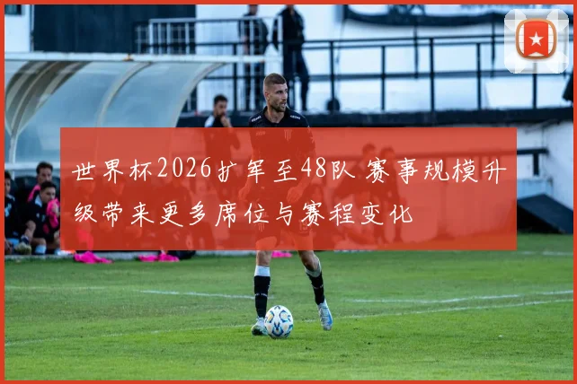 世界杯2026扩军至48队 赛事规模升级带来更多席位与赛程变化
