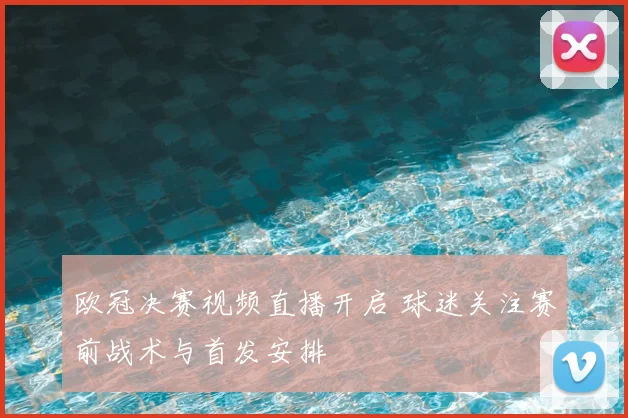 欧冠决赛视频直播开启 球迷关注赛前战术与首发安排