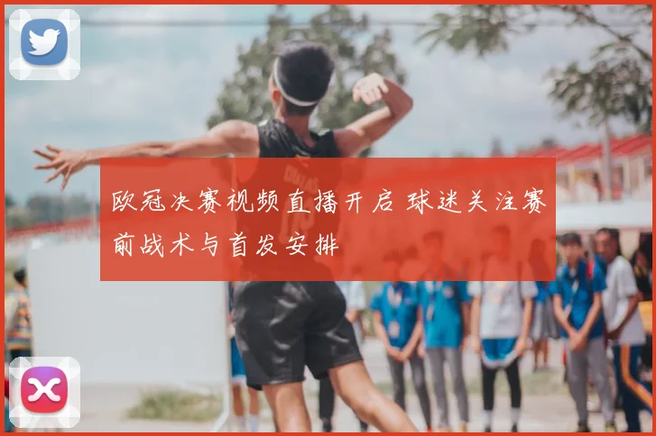 欧冠决赛视频直播开启 球迷关注赛前战术与首发安排