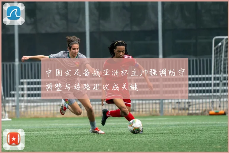 中国女足备战亚洲杯主帅强调防守调整与边路进攻成关键