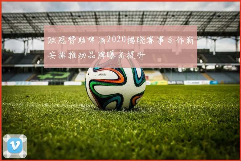 欧冠赞助啤酒2020揭晓赛事合作新安排推动品牌曝光提升