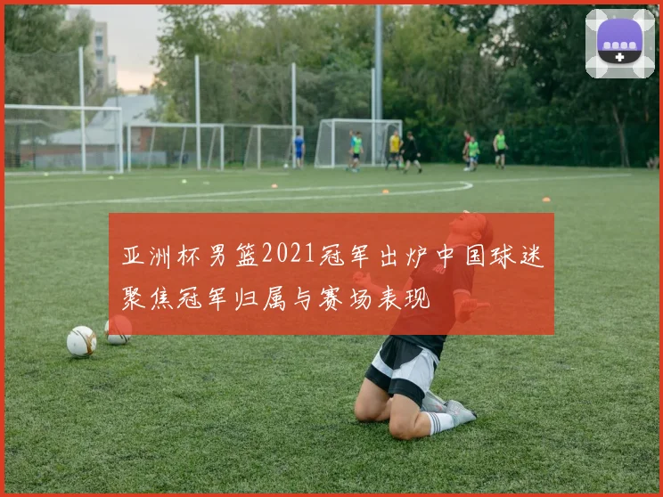 亚洲杯男篮2021冠军出炉中国球迷聚焦冠军归属与赛场表现