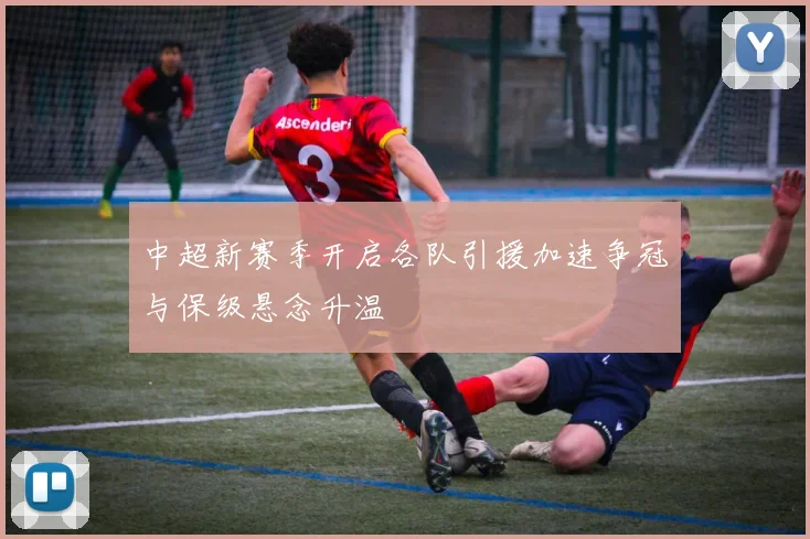 中超新赛季开启各队引援加速争冠与保级悬念升温