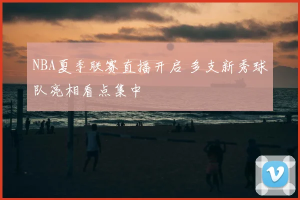 NBA夏季联赛直播开启 多支新秀球队亮相看点集中