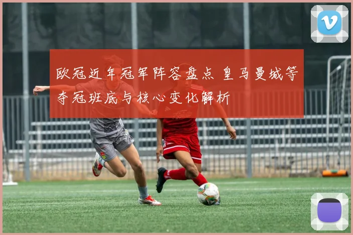 欧冠近年冠军阵容盘点 皇马曼城等夺冠班底与核心变化解析