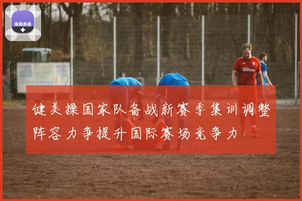 健美操国家队备战新赛季集训调整阵容力争提升国际赛场竞争力