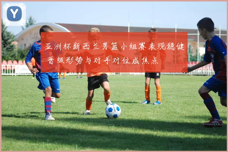 亚洲杯新西兰男篮小组赛表现稳健 晋级形势与对手对位成焦点