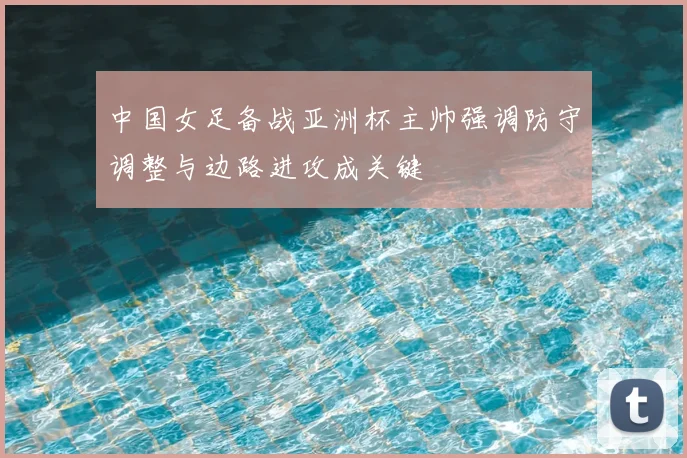中国女足备战亚洲杯主帅强调防守调整与边路进攻成关键