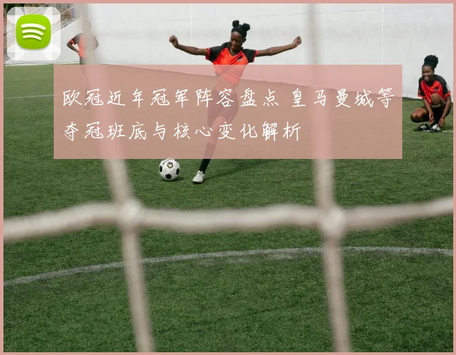 欧冠近年冠军阵容盘点 皇马曼城等夺冠班底与核心变化解析