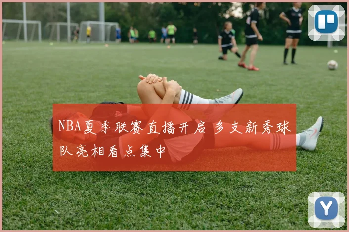 NBA夏季联赛直播开启 多支新秀球队亮相看点集中