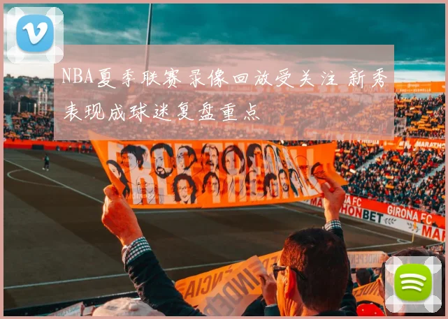 NBA夏季联赛录像回放受关注 新秀表现成球迷复盘重点