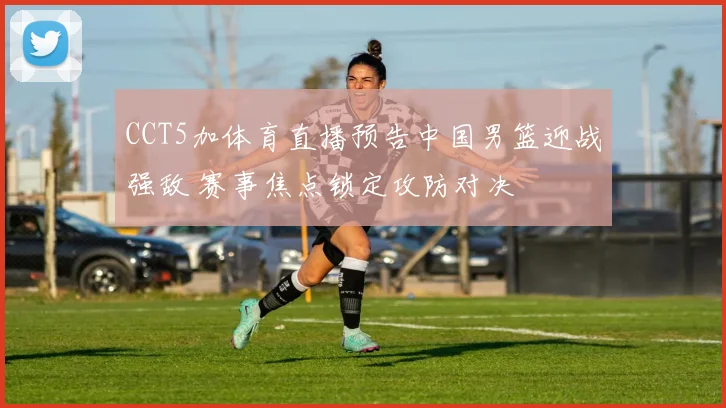 CCT5加体育直播预告中国男篮迎战强敌 赛事焦点锁定攻防对决