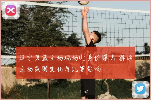 辽宁男篮主场现场dj身份曝光 解读主场氛围变化与比赛影响