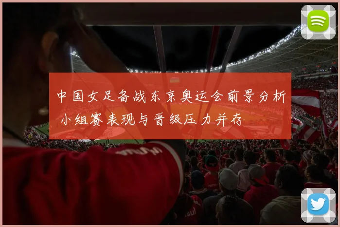 中国女足备战东京奥运会前景分析 小组赛表现与晋级压力并存